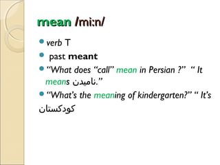 mean /mi:n/
verb

T
 past meant
“What does “call” mean in Persian ?” “ It
means ‫”.نامیدن‬
“What’s the meaning of kindergarten?” “ It’s
‫کودکستان‬

 