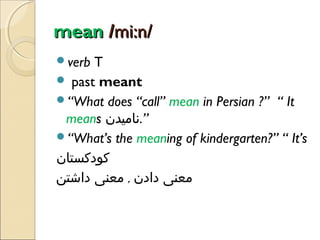 mean /mi:n/
verb

T
 past meant
“What does “call” mean in Persian ?” “ It
means ‫”.نامیدن‬
“What’s the meaning of kindergarten?” “ It’s
‫کودکستان‬
‫معنی دادن , معنی داشتن‬

 