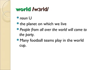 world /wɜrld/
noun

U
the planet on which we live
People from all over the world will come to
the party.
Many football teams play in the world
cup.

 