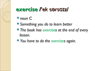exercise /'ek·sərsɑɪz/
noun

C
Something you do to learn better
The book has exercises at the end of every
lesson.
You have to do the exercises again.

 