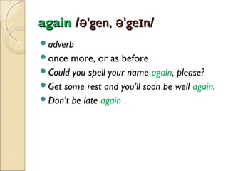 again /ə'gen, ə'geɪn/
adverb
once

more, or as before
Could you spell your name again, please?
Get some rest and you’ll soon be well again.
Don’t be late again .

 