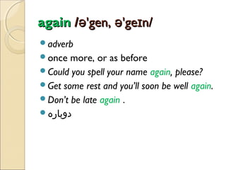 again /ə'gen, ə'geɪn/
adverb
once

more, or as before
Could you spell your name again, please?
Get some rest and you’ll soon be well again.
Don’t be late again .
‫دوباره‬

 