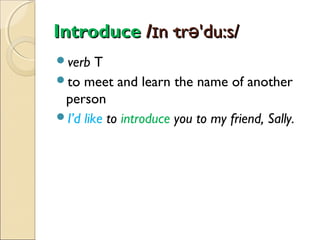 Introduce /ɪn·trə'du:s/
verb

T
to meet and learn the name of another
person
I’d like to introduce you to my friend, Sally.

 