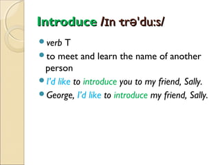 Introduce /ɪn·trə'du:s/
verb

T
to meet and learn the name of another
person
I’d like to introduce you to my friend, Sally.
George, I’d like to introduce my friend, Sally.

 