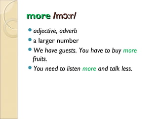 more /mɔ:r/
adjective,

adverb
a larger number
We have guests. You have to buy more
fruits.
You need to listen more and talk less.

 