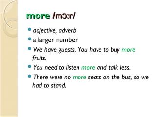 more /mɔ:r/
adjective,

adverb
a larger number
We have guests. You have to buy more
fruits.
You need to listen more and talk less.
There were no more seats on the bus, so we
had to stand.

 
