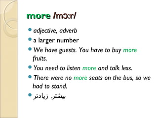 more /mɔ:r/
adjective,

adverb
a larger number
We have guests. You have to buy more
fruits.
You need to listen more and talk less.
There were no more seats on the bus, so we
had to stand.
‫بیشتر, زیادتر‬

 