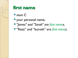 first name
noun

C
your personal name,
"James" and "Sarah" are first names.
“Reza” and “kurosh” are first names.

 