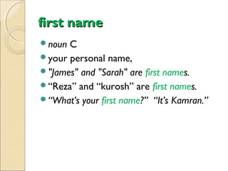 first name
noun

C
your personal name,
"James" and "Sarah" are first names.
“Reza” and “kurosh” are first names.
“What’s your first name?” “It’s Kamran.”

 