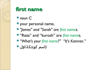 first name
noun

C
your personal name,
"James" and "Sarah" are first names.
“Reza” and “kurosh” are first names.
“What’s your first name?” “It’s Kamran.”
‫)اسم کوچک)اول‬

 