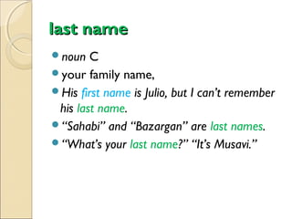 last name
noun

C
your family name,
His first name is Julio, but I can’t remember
his last name.
“Sahabi” and “Bazargan” are last names.
“What’s your last name?” “It’s Musavi.”

 