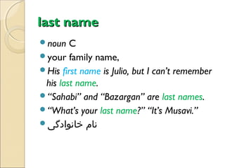 last name
noun

C
your family name,
His first name is Julio, but I can’t remember
his last name.
“Sahabi” and “Bazargan” are last names.
“What’s your last name?” “It’s Musavi.”
‫نام خانوادگی‬

 