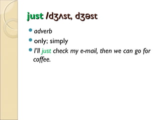 just /dʒʌst, dʒəst
adverb
only;

simply
I’ll just check my e-mail, then we can go for
coffee.

 