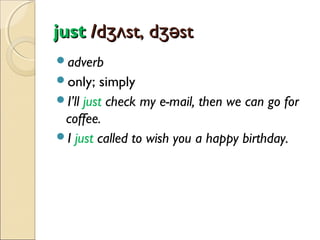 just /dʒʌst, dʒəst
adverb
only;

simply
I’ll just check my e-mail, then we can go for
coffee.
I just called to wish you a happy birthday.

 
