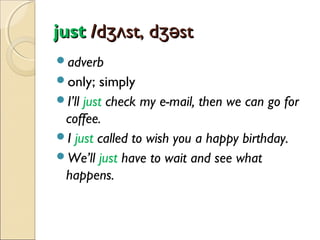 just /dʒʌst, dʒəst
adverb
only;

simply
I’ll just check my e-mail, then we can go for
coffee.
I just called to wish you a happy birthday.
We’ll just have to wait and see what
happens.

 