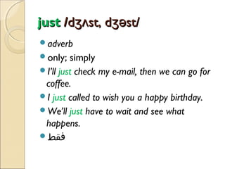 just /dʒʌst, dʒəst/
adverb
only;

simply
I’ll just check my e-mail, then we can go for
coffee.
I just called to wish you a happy birthday.
We’ll just have to wait and see what
happens.
‫فقط‬

 