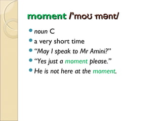 moment /'moʊ·mənt/
noun

C
a very short time
“May I speak to Mr Amini?”
“Yes just a moment please.”
He is not here at the moment.

 