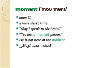 moment /'moʊ·mənt/
noun

C
a very short time
“May I speak to Mr Amini?”
“Yes just a moment please.”
He is not here at the moment.
‫لحظه , مدت کوتاهی‬

 
