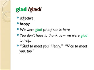 glad /glæd/
adjective
happy
We

were glad (that) she is here.
You don’t have to thank us – we were glad
to help.
“Glad to meet you, Henry.” “Nice to meet
you, too.”

 