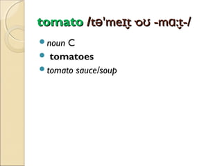 tomato /tə'meɪt·oʊ -mɑ:t-/
̬
̬
noun

C
 tomatoes
tomato sauce/soup

 