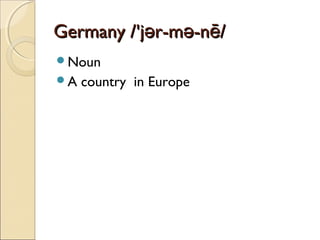 Germany /'jər-mə-nē/
Noun
A

country in Europe

 