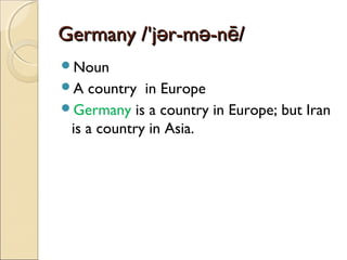 Germany /'jər-mə-nē/
Noun
A

country in Europe
Germany is a country in Europe; but Iran
is a country in Asia.

 