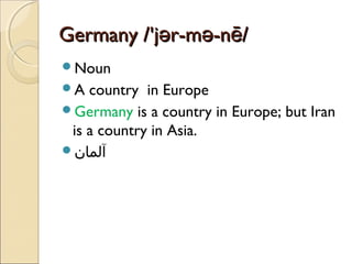 Germany /'jər-mə-nē/
Noun
A

country in Europe
Germany is a country in Europe; but Iran
is a country in Asia.
‫آلمان‬

 