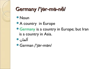 Germany /'jər-mə-nē/
Noun
A

country in Europe
Germany is a country in Europe; but Iran
is a country in Asia.
‫آلمان‬
German /'jər-mən/

 