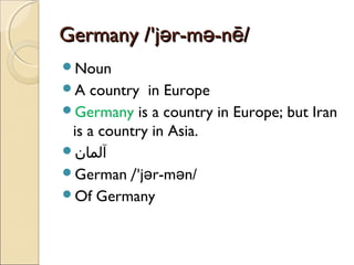 Germany /'jər-mə-nē/
Noun
A

country in Europe
Germany is a country in Europe; but Iran
is a country in Asia.
‫آلمان‬
German /'jər-mən/
Of Germany

 