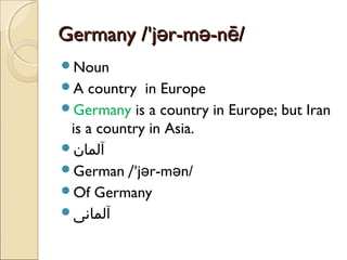 Germany /'jər-mə-nē/
Noun
A

country in Europe
Germany is a country in Europe; but Iran
is a country in Asia.
‫آلمان‬
German /'jər-mən/
Of Germany
‫آلمانی‬

 