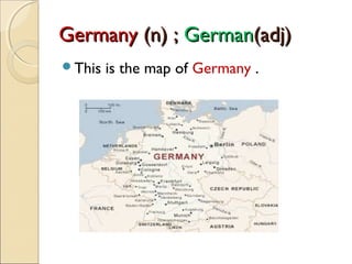 Germany (n) ; German(adj)
This

is the map of Germany .

 