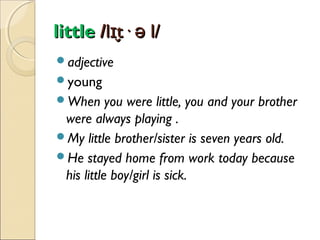little /lɪt· ə l/
̬
adjective
young
When

you were little, you and your brother
were always playing .
My little brother/sister is seven years old.
He stayed home from work today because
his little boy/girl is sick.

 