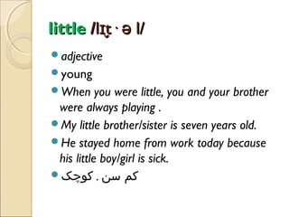 little /lɪt· ə l/
̬
adjective
young
When

you were little, you and your brother
were always playing .
My little brother/sister is seven years old.
He stayed home from work today because
his little boy/girl is sick.
‫کم سن , کوچک‬

 