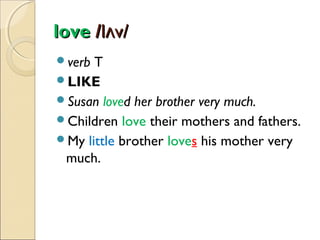love /lʌv/
verb

T
LIKE
Susan loved her brother very much.
Children love their mothers and fathers.
My little brother loves his mother very
much.

 