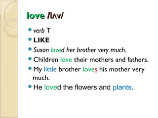 love /lʌv/
verb

T
LIKE
Susan loved her brother very much.
Children love their mothers and fathers.
My little brother loves his mother very
much.
He loved the flowers and plants.

 