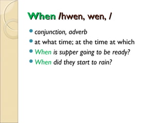 When /hwen, wen, /
conjunction,

adverb
at what time; at the time at which
When is supper going to be ready?
When did they start to rain?

 