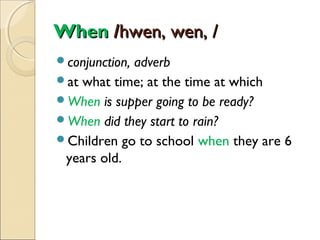When /hwen, wen, /
conjunction,

adverb
at what time; at the time at which
When is supper going to be ready?
When did they start to rain?
Children go to school when they are 6
years old.

 