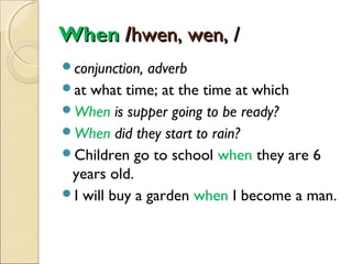 When /hwen, wen, /
conjunction,

adverb
at what time; at the time at which
When is supper going to be ready?
When did they start to rain?
Children go to school when they are 6
years old.
I will buy a garden when I become a man.

 