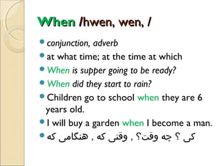 When /hwen, wen, /
conjunction,

adverb
at what time; at the time at which
When is supper going to be ready?
When did they start to rain?
Children go to school when they are 6
years old.
I will buy a garden when I become a man.
‫کی ؟ چه وقت؟ , وقتی که , هنگامی که‬

 
