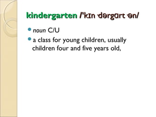 kindergarten /'kɪn·dərgɑrt·ən/
noun

C/U
a class for young children, usually
children four and five years old,

 