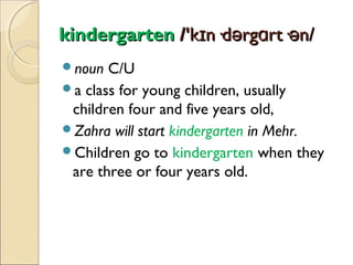 kindergarten /'kɪn·dərgɑrt·ən/
noun

C/U
a class for young children, usually
children four and five years old,
Zahra will start kindergarten in Mehr.
Children go to kindergarten when they
are three or four years old.

 