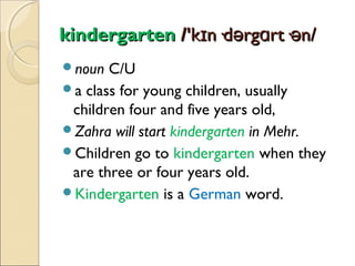 kindergarten /'kɪn·dərgɑrt·ən/
noun

C/U
a class for young children, usually
children four and five years old,
Zahra will start kindergarten in Mehr.
Children go to kindergarten when they
are three or four years old.
Kindergarten is a German word.

 