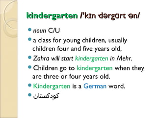 kindergarten /'kɪn·dərgɑrt·ən/
noun

C/U
a class for young children, usually
children four and five years old,
Zahra will start kindergarten in Mehr.
Children go to kindergarten when they
are three or four years old.
Kindergarten is a German word.
‫کودکستان‬

 