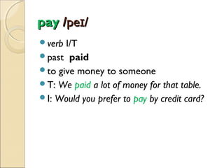 pay /peɪ/
verb

I/T
past paid
to give money to someone
T: We paid a lot of money for that table.
I: Would you prefer to pay by credit card?

 