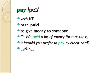 pay /peɪ/
verb

I/T
past paid
to give money to someone
T: We paid a lot of money for that table.
I: Would you prefer to pay by credit card?
‫پرداختن‬

 