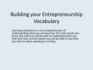 Building your EntrepreneurshipVocabulary Learning vocabulary is a very important part of understanding what you are learning. The more words you know, the more you will be able to understand what you hear and read; and the better you will be able to say what you want to when speaking or writing. 