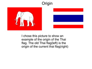 I chose this picture to show an
example of the origin of the Thai
flag. The old Thai flag(left) is the
origin of the current thai flag(right)
Origin
 