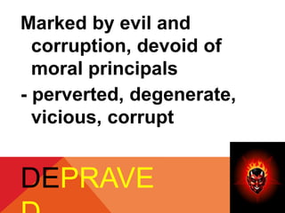 Marked by evil and 
corruption, devoid of 
moral principals 
- perverted, degenerate, 
vicious, corrupt 
DEPRAVE 
D 
 