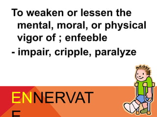 To weaken or lessen the 
mental, moral, or physical 
vigor of ; enfeeble 
- impair, cripple, paralyze 
ENNERVAT 
E 
 
