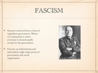 FASCISM

Fascism is derived from a form of
capitalistic government. Where
as Communism is where
everyone is treated equally
except for the government.

Fascism: an authoritarian and
nationalistic right wing system of
government and social
organization.
 